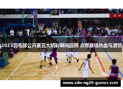 2023羽毛球公开赛五大精彩瞬间回顾 点燃赛场热血与激情