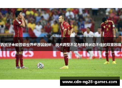 西班牙未能晋级世界杯原因剖析：战术调整不足与球员状态不佳的双重困境