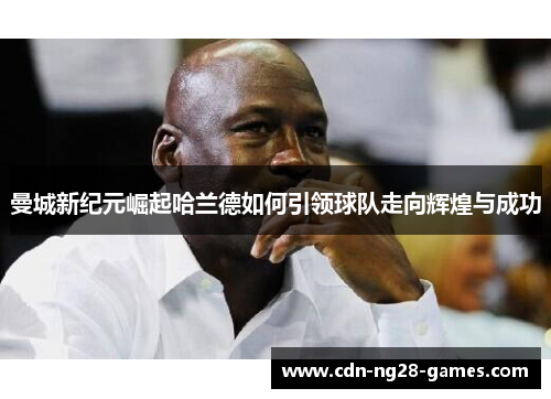 曼城新纪元崛起哈兰德如何引领球队走向辉煌与成功 曼城新纪元崛起哈兰德如何引领球队走向辉煌与成功