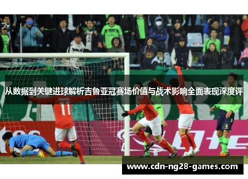 从数据到关键进球解析吉鲁亚冠赛场价值与战术影响全面表现深度评